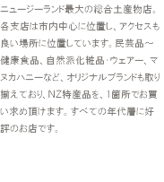 ニュージーランド最大の総合土産物店。各支店は市内中心に位置し、アクセスも良い場所に位置しています。民芸品～健康食品、自然派化粧品・ウェアー、マヌカハニーなど、オリジナルブランドも取り揃えており、ＮＺ特産品を、1箇所でお買い求め頂けます。すべての年代層に好評のお店です。