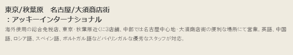 東京/秋葉原　名古屋/大須商店街
：アッキーインターナショナル
海外使用の総合免税店、東京・秋葉原近くに３店舗、中部では名古屋中心地・大須商店街の便利な場所にて営業。英語、中国語、ロシア語、スペイン語、ポルトガル語などバイリンガルな優秀なスタッフが対応。