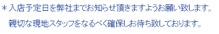 ＊入店予定日を弊社までお知らせ頂きますようお願い致します。 親切な現地スタッフをなるべく確保しお待ち致しております。