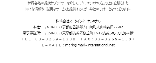 世界各地の提携サプライヤーを介して、プロフェショナリズムの上に立脚された
ホットな情報や、誠実なサービスを提供するのが、弊社のモットーとなっております。 株式会社マークインターナショナル
本社:　〒618-0071京都府乙訓郡大山崎町大山崎谷田77-82
東京事務所:　〒150-0031東京都渋谷区桜丘町17-12渋谷ジョンソンビル４階
ＴＥＬ：０３－３２６９－１３８８ ＦＡＸ：０３－３２６９－１３８７
Ｅ－ＭＡＩＬ：mark@mark-international.net