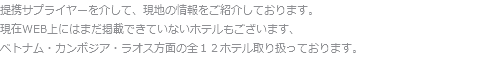 提携サプライヤーを介して、現地の情報をご紹介しております。
現在WEB上にはまだ掲載できていないホテルもございます、
ベトナム・カンボジア・ラオス方面の全１２ホテル取り扱っております。