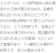 ４スターﾎﾃﾙ。ﾊﾉｲ旧市街中心部の恵まれた立地が魅力的なﾎﾃﾙ。各観光地に近いのも人気のひとつです。ﾎﾃﾙの料理は現地TVに取り上げられており、とても好評です。空港より約30km(車で約40分)。周辺観光地にはﾀﾝﾛﾝ水上人形劇場、ｾﾝﾄｼﾞｮｾﾌ大聖堂があり、ﾊﾉｲ観光にも便利で好評です。全106室あります。