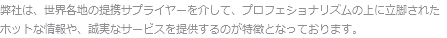 弊社は、世界各地の提携サプライヤーを介して、プロフェショナリズムの上に立脚された
ホットな情報や、誠実なサービスを提供するのが特徴となっております。
