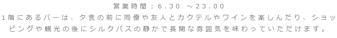営業時間：6.30 ～23.00
1階にあるバーは、夕食の前に同僚や友人とカクテルやワインを楽しんだり、ショッピングや観光の後にシルクパスの静かで長閑な雰囲気を味わっていただけます。