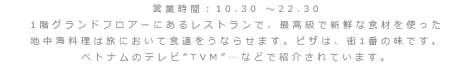 営業時間：10.30 ～22.30
1階グランドフロアーにあるレストランで、最高級で新鮮な食材を使った
地中海料理は旅において食通をうならせます。ピザは、街1番の味です。
ベトナムのテレビ”TVM”…などで紹介されています。