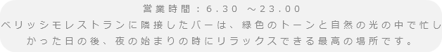 営業時間：6.30 ～23.00
ベリッシモレストランに隣接したバーは、緑色のトーンと自然の光の中で忙しかった日の後、夜の始まりの時にリラックスできる最高の場所です。
