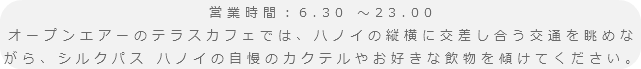 営業時間：6.30 ～23.00
オープンエアーのテラスカフェでは、ハノイの縦横に交差し合う交通を眺めながら、シルクパス ハノイの自慢のカクテルやお好きな飲物を傾けてください。